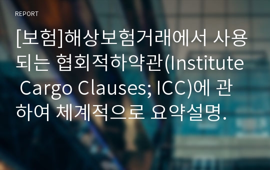 [보험]해상보험거래에서 사용되는 협회적하약관(Institute Cargo Clauses; ICC)에 관하여 체계적으로 요약설명.