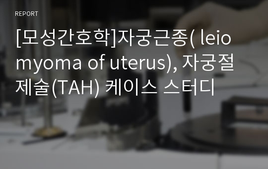 [모성간호학]자궁근종( leiomyoma of uterus), 자궁절제술(TAH) 케이스 스터디