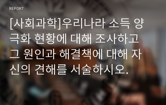 [사회과학]우리나라 소득 양극화 현황에 대해 조사하고 그 원인과 해결책에 대해 자신의 견해를 서술하시오.