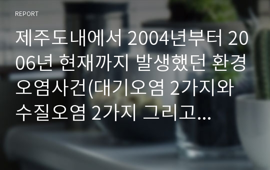 제주도내에서 2004년부터 2006년 현재까지 발생했던 환경오염사건(대기오염 2가지와 수질오염 2가지 그리고 해양오염1가지, 총 5개 사건)를 조사하시오.