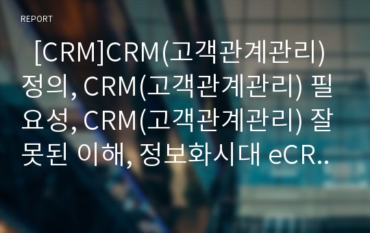   [CRM]CRM(고객관계관리) 정의, CRM(고객관계관리) 필요성, CRM(고객관계관리) 잘못된 이해, 정보화시대 eCRM, eCRM, CRM(고객관계관리) 전제조건, CRM(고객관계관리) 산업동향, CRM(고객관계관리) 구축사례