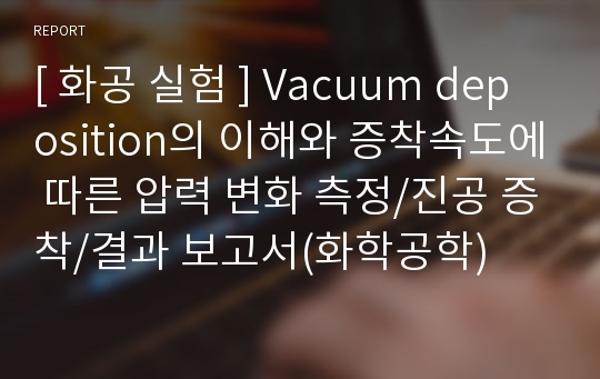 [ 화공 실험 ] Vacuum deposition의 이해와 증착속도에 따른 압력 변화 측정/진공 증착/결과 보고서(화학공학)