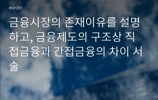 금융시장의 존재이유를 설명하고, 금융제도의 구조상 직접금융과 간접금융의 차이 서술