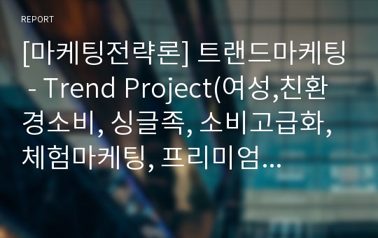 [마케팅전략론] 트랜드마케팅 - Trend Project(여성,친환경소비, 싱글족, 소비고급화, 체험마케팅, 프리미엄 디자인,