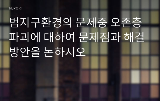 범지구환경의 문제중 오존층 파괴에 대하여 문제점과 해결방안을 논하시오