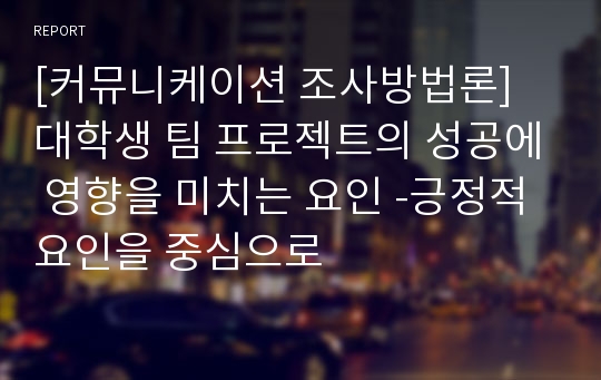 [커뮤니케이션 조사방법론]  대학생 팀 프로젝트의 성공에 영향을 미치는 요인 -긍정적 요인을 중심으로