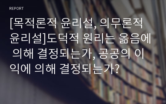 [목적론적 윤리설, 의무론적 윤리설]도덕적 원리는 옮음에 의해 결정되는가, 공공의 이익에 의해 결정되는가?