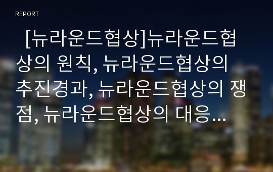   [뉴라운드협상]뉴라운드협상의 원칙, 뉴라운드협상의 추진경과, 뉴라운드협상의 쟁점, 뉴라운드협상의 대응전략 분석(뉴라운드 협상 원칙, 뉴라운드 협상 추진경과, 뉴라운드 협상 쟁점, 뉴라운드 협상 대응전략)