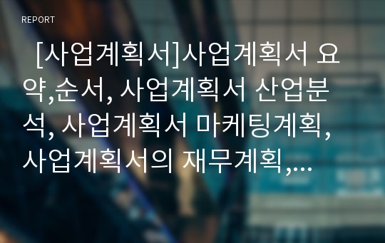   [사업계획서]사업계획서 요약,순서, 사업계획서 산업분석, 사업계획서 마케팅계획, 사업계획서의 재무계획, 사업계획서의 인원,조직계획, 사업계획서의 사업추진일정계획, 사업계획서의 잠정 리스크예측,대응방안