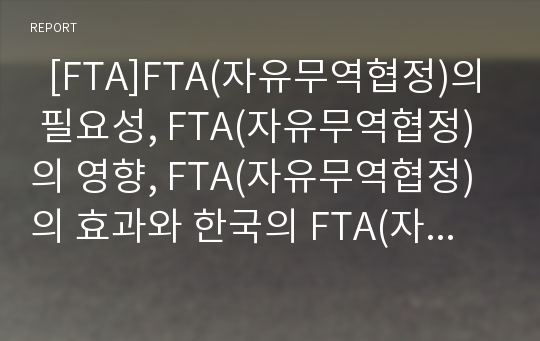   [FTA]FTA(자유무역협정)의 필요성, FTA(자유무역협정)의 영향, FTA(자유무역협정)의 효과와 한국의 FTA(자유무역협정) 추진현황과 FTA(자유무역협정)의 문제점 및 향후 한중일FTA(자유무역협정)추진과제 분석