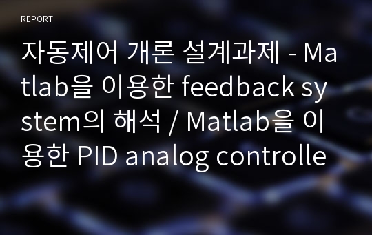 자동제어 개론 설계과제 - Matlab을 이용한 feedback system의 해석 / Matlab을 이용한 PID analog controller analysis