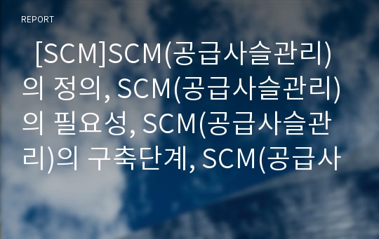   [SCM]SCM(공급사슬관리)의 정의, SCM(공급사슬관리)의 필요성, SCM(공급사슬관리)의 구축단계, SCM(공급사슬관리)의 현황, SCM(공급사슬관리) 전략, SCM(공급사슬관리)의 적용, SCM(공급사슬관리)의 전망 분석