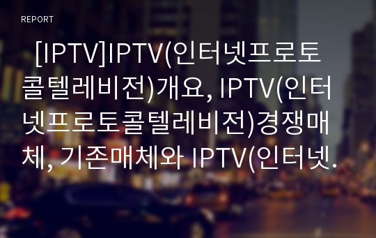   [IPTV]IPTV(인터넷프로토콜텔레비전)개요, IPTV(인터넷프로토콜텔레비전)경쟁매체, 기존매체와 IPTV(인터넷프로토콜텔레비전) 비교, IPTV(인터넷프로토콜텔레비전) 사례, IPTV(인터넷프로토콜텔레비전) 규제정책