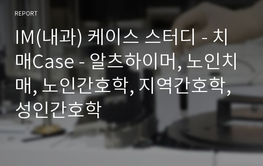 IM(내과) 케이스 스터디 - 치매Case - 알츠하이머, 노인치매, 노인간호학, 지역간호학, 성인간호학