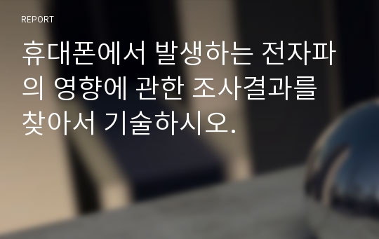 휴대폰에서 발생하는 전자파의 영향에 관한 조사결과를 찾아서 기술하시오.