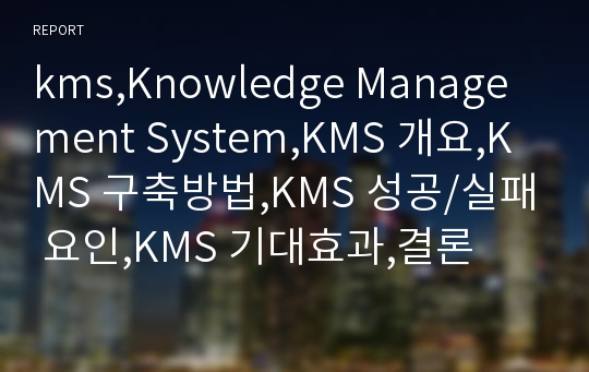 kms,Knowledge Management System,KMS 개요,KMS 구축방법,KMS 성공/실패 요인,KMS 기대효과,결론