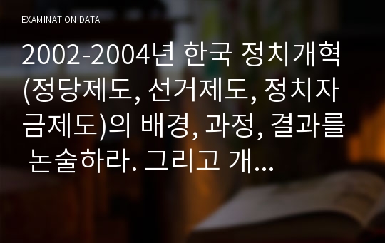 2002-2004년 한국 정치개혁 (정당제도, 선거제도, 정치자금제도)의 배경, 과정, 결과를 논술하라. 그리고 개혁의 결과를 민주주의의 성숙이라는 관점에서 평가하라