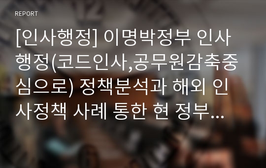 [인사행정] 이명박정부 인사행정(코드인사,공무원감축중심으로) 정책분석과 해외 인사정책 사례 통한 현 정부 인사정책 제안