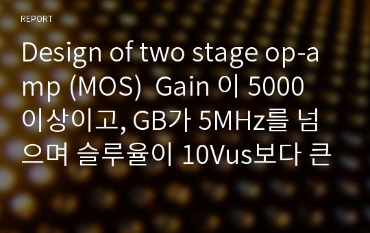 Design of two stage op-amp (MOS)  Gain 이 5000이상이고, GB가 5MHz를 넘으며 슬루율이 10Vus보다 큰 회로 설계