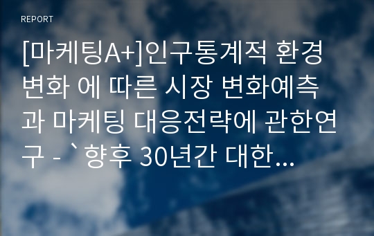 [마케팅A+]인구통계적 환경 변화 에 따른 시장 변화예측과 마케팅 대응전략에 관한연구 - `향후 30년간 대한민국의 인구변동을 중심으로`