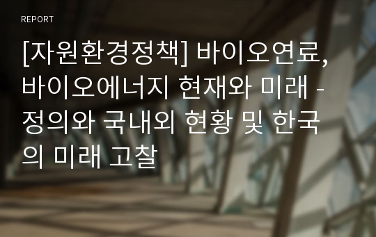 [자원환경정책] 바이오연료,바이오에너지 현재와 미래 - 정의와 국내외 현황 및 한국의 미래 고찰