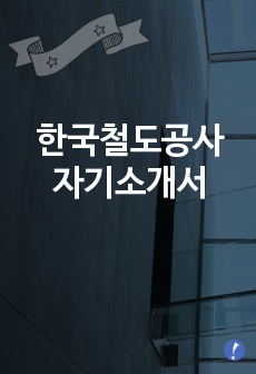 한국철도공사자기소개서] 한국철도공사(코레일) 합격자 자기소개서예문 한국철도공사(KORAIL)합격자소서샘플 코레일(ERP관리)공채입사지원서 한국철도공사코레일채용자기소개서자소서