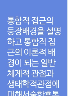 통합적 접근의 등장배경을 설명하고 통합적 접근의 이론적 배경이 되는 일반체계적 관점과 생태학적관점에대해서술한후통합적접근에관한학습자의생각을논하시오