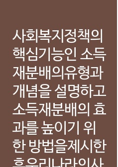 사회복지정책의 핵심기능인 소득재분배의유형과 개념을 설명하고 소득재분배의 효과를 높이기 위한 방법을제시한후우리나라의사회복지정책에대해평가하시오