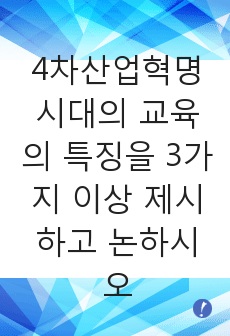 4차산업혁명시대의 교육의 특징을 3가지 이상 제시하고 논하시오