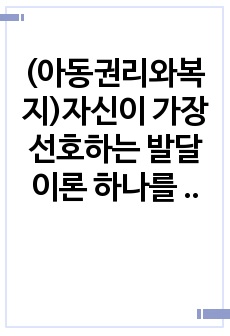 (아동권리와복지)자신이 가장 선호하는 발달이론 하나를 선택하여 그 이론의 주요 내용에 대해 쓰고 왜 그 이론을 선택했는지 구체적인 예를 들어 설명하시오