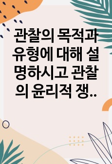 관찰의 목적과 유형에 대해 설명하시고 관찰의 윤리적 쟁점에 대해 개인적 의견을 포함하여 서술하시오.