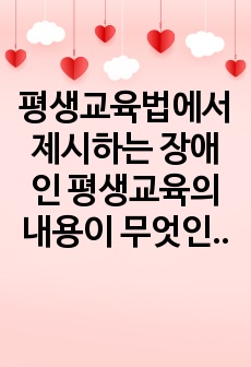 평생교육법에서 제시하는 장애인 평생교육의 내용이 무엇인지 기술하고, 장애인 평생교육이 왜 필요한지(개인 성찰)와 법령이 발의되어 활성화되기 위해서 개인(평생교육사), 평생교육기관, 정부 측면에서의 역할(개인성찰)이 ..