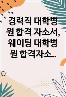 경력직 대학병원 합격 자소서, 웨이팅 대학병원 합격자소서, 간호사 이직 자소서