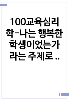 100교육심리학-나는 행복한 학생이었는가 라는 주제로 자신의 경험과 그러한 판단의 근거를 제시하고 자신의 경험과 생각을 중심으로 논술