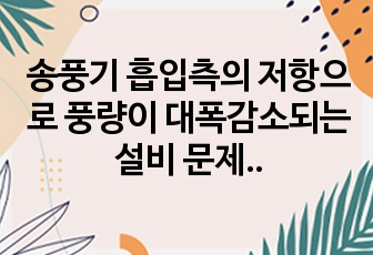 송풍기 흡입측의 저항으로 풍량이 대폭감소되는 설비 문제 레포트