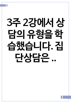 3주 2강에서 상담의 유형을 학습했습니다. 집단상담은 개인상담을 보완하는 기능을 가지고 1970년대에 우리나라에 소개된 상담의 한 유형입니다. 개인상담과 집단상담에 대해서 각 상담의 개념과 사례를 서술하고(직접 경험..