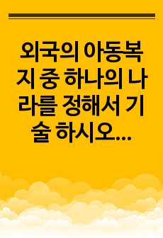 외국의 아동복지 중 하나의 나라를 정해서 기술 하시오.  <과제 상세 설명>  1. 외국의 아동복지 중에 관심 있는 한 나라를 정하여 기술하되 서론, 본론, 결론을 나누어 본인의 의견을 꼭 기록하시오.  ..