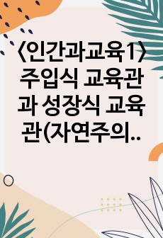 <인간과교육1> 주입식 교육관과 성장식 교육관(자연주의 교육관, 진보주의 교육관, 실존주의 교육관)을 비교설명하고, 그 교육적 시사점을 논하시오. 매슬로우(Maslow)의 욕구위계이론에 대해 설명하고, 그..