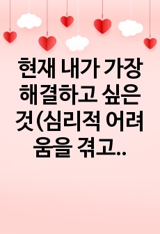 현재 내가 가장 해결하고 싶은 것(심리적 어려움을 겪고 있는 것)을 상담의 과정에 따라 구체적으로 진술하시오.