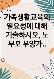 가족생활교육의 필요성에 대해 기술하시오, 노부모 부양가족 교육프로그램을 실제로 계획해 보시오.