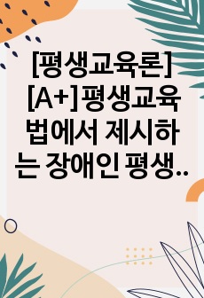 [평생교육론][A+]평생교육법에서 제시하는 장애인 평생교육의 내용이 무엇인지 기술하고, 장애인 평생교육이 왜 필요한지(개인 성찰)와 법령이 발의되어 활성화되기 위해서 개인(평생교육사), 평생교육기관, 정부 측면에서의..