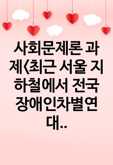 사회문제론 과제<최근 서울 지하철에서 전국장애인차별연대(전장연)가 운행을 방해하는 시위가 지속되고 있으며 이에 대한 시민들의 찬성과 반대가 대립하고 있다. 전장연의 시위의 발생과 진행 과정을 묘사, 시위를 어떻..