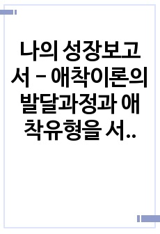 나의 성장보고서 - 애착이론의 발달과정과 애착유형을 서술하고 나의 아동기 시절 나와 나의 주양육자 (부모 혹은 조부모 등) 혹은 현재 나와 나의 자녀와의 관계에 대해 자유롭게 서술하시오