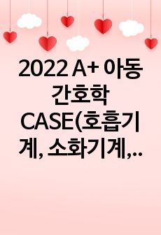 2022 A+ 아동간호학 CASE(호흡기계, 소화기계, 심혈관계, 비뇨기계)