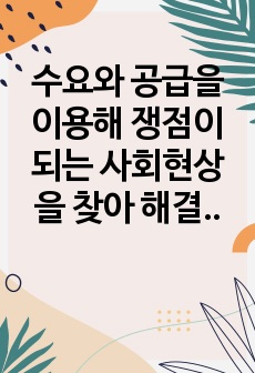 수요와 공급을 이용해 쟁점이 되는 사회현상을 찾아 해결 방안을 제시하시오