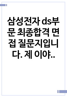 삼성전자 ds부문 최종합격 면접 질문지입니다. 제 이야기를 그대로 올린거라 조금 부끄럽지만 큰 도움을 주고 싶어서 부끄럼을 감안하고 올립니다. 기출지문부터 예상질문까지 전부 적혀져있고, 자기소개서 기반 질문과 인성질문 전공질문까지 정리해서 올렸습니다. 제 질문과 답변을 토대로 합격까지 하셨으면 좋겠습니다. 자기소개서 까지 한번에 올리니 자기소개서 참고