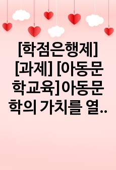 [학점은행제][과제][아동문학교육]아동문학의 가치를 열거하고, 본인이 가장 중요하게 여기는 아동문학의 가치와 그 이유에 대해 서술하시오.