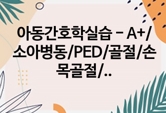 아동간호학실습 - A+/소아병동/PED/골절/손목골절/케이스스터디/아동간호학