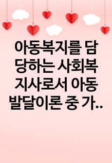 아동복지를 담당하는 사회복지사로서 아동 발달이론 중 가장 적용하고 싶은 이론을 1개 선택하고, 선택 이유와 그 이론의 중요 개념과 내용에 대해 설명하세요.