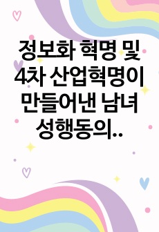 정보화 혁명 및 4차 산업혁명이 만들어낸 남녀 성행동의 변화 사례들을 기술하고, 이러한 사례들을 지지하거나 반증하는 자신의 경험 사례들을 제시하고 자신의 의견을 기술하시오.